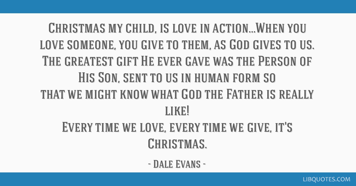 Christmas my child, is love in action...When you love someone, you give to them, as God gives to us. The greatest gift He ever gave was the Person of ...