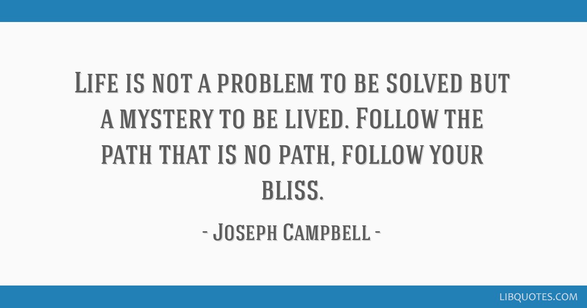 Life is not a problem to be solved but a mystery to be lived. Follow the path that is no path, follow your bliss.