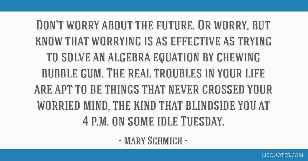 Don't worry about the future. Or worry, but know that worrying is as effective as trying to solve an algebra equation by chewing bubble gum. The real ...