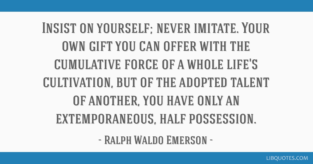 Insist on yourself; never imitate. Your own gift you can offer with the cumulative force of a whole life's cultivation, but of the adopted talent of...