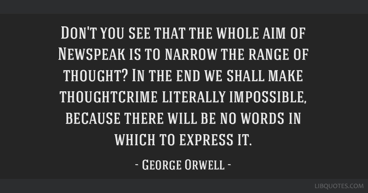 Don't you see that the whole aim of Newspeak is to narrow the range of