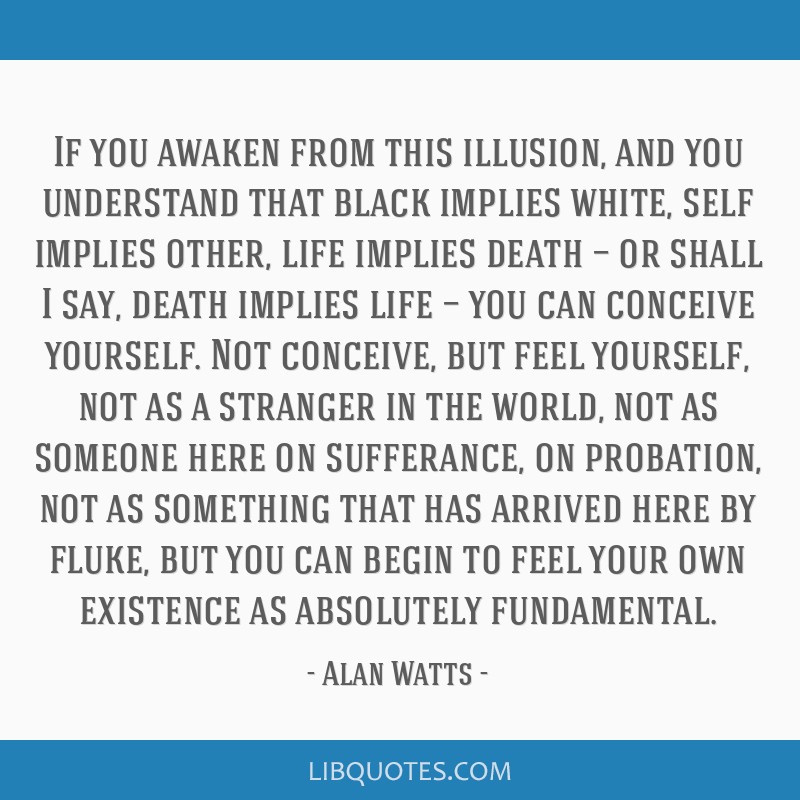 If you awaken from this illusion, and you understand that black implies white, self implies other, life implies death — or shall I say, death...