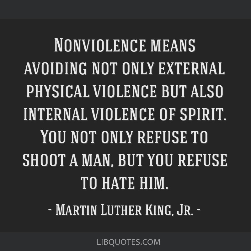 Nonviolence means avoiding not only external physical violence but also internal violence of spirit. You not only refuse to shoot a man, but you refuse to hate him.