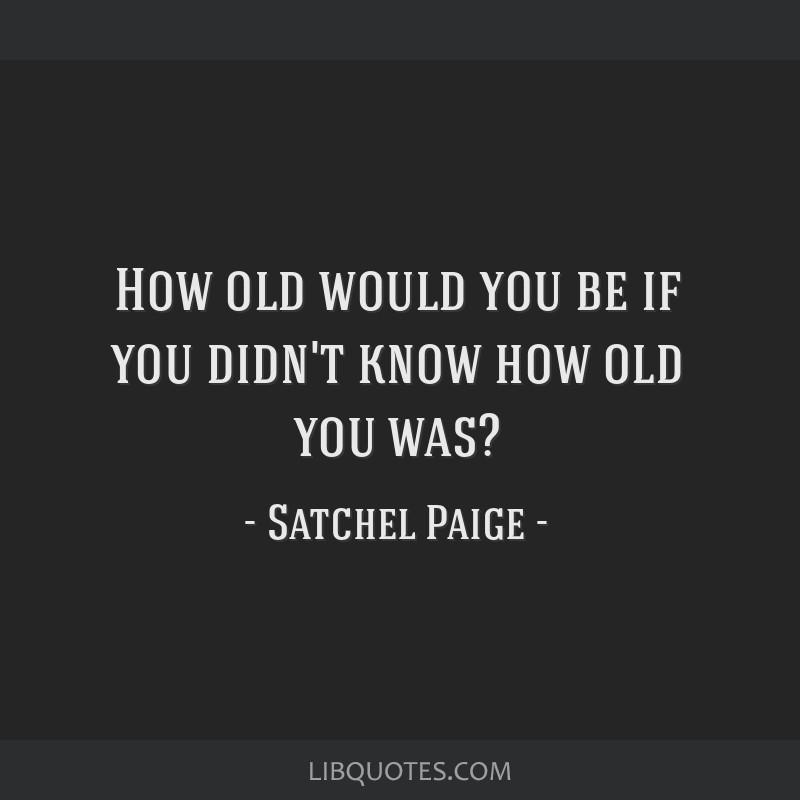 How Old Would You Be If You Didn't Know How Old You Are? ~ Satchel Paige